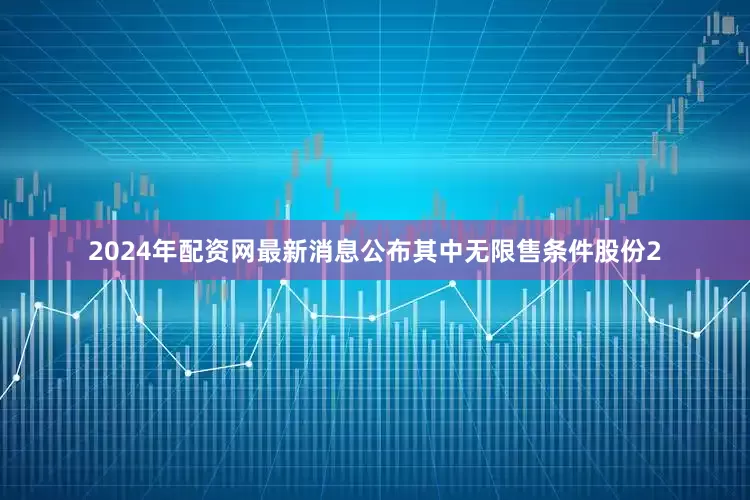 2024年配资网最新消息公布其中无限售条件股份2