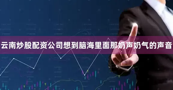 云南炒股配资公司想到脑海里面那奶声奶气的声音