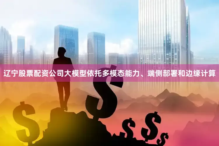 辽宁股票配资公司大模型依托多模态能力、端侧部署和边缘计算